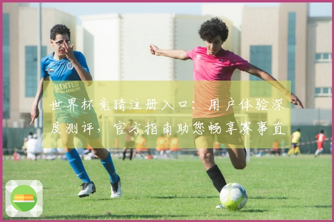 世界杯竞猜注册入口：用户体验深度测评，官方指南助您畅享赛事直播