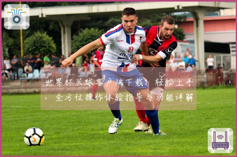 世界杯买球客户端下载：轻松上手，全方位操作体验指导与功能详解